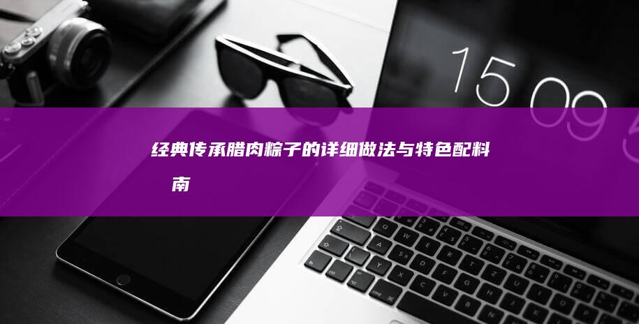 经典传承：腊肉粽子的详细做法与特色配料指南